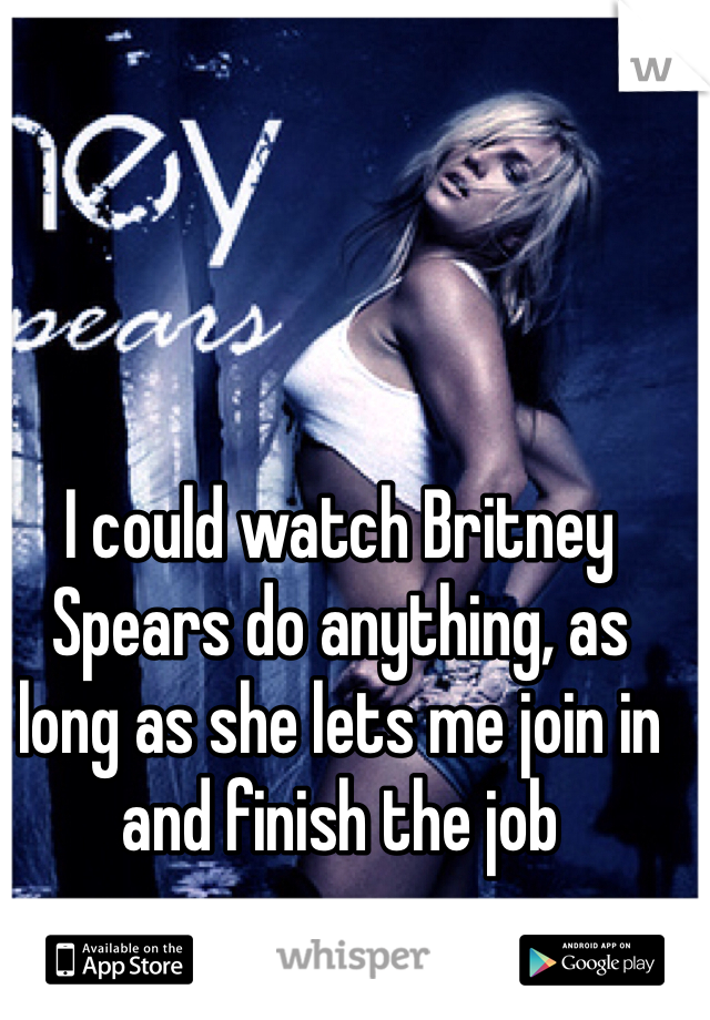 I could watch Britney Spears do anything, as long as she lets me join in and finish the job