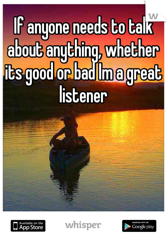 If anyone needs to talk about anything, whether its good or bad Im a great listener