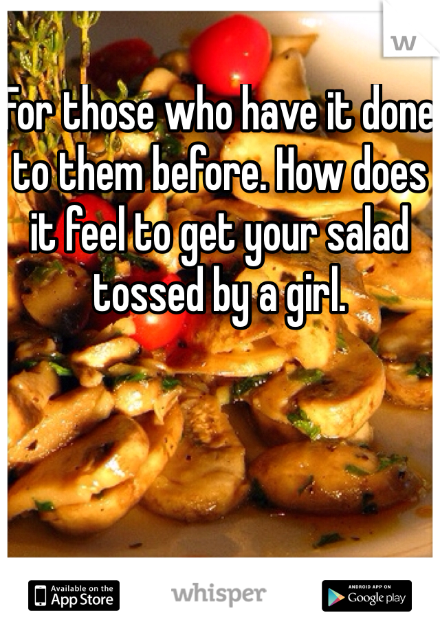 For those who have it done to them before. How does it feel to get your salad tossed by a girl. 
