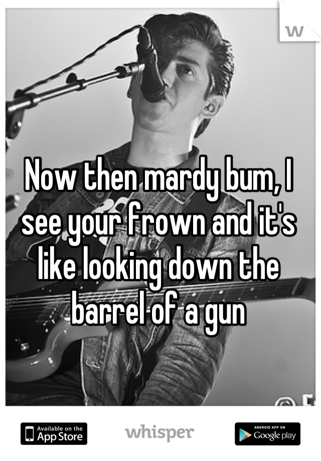 Now then mardy bum, I see your frown and it's like looking down the barrel of a gun