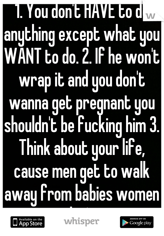 1. You don't HAVE to do anything except what you WANT to do. 2. If he won't wrap it and you don't wanna get pregnant you shouldn't be fucking him 3. Think about your life, cause men get to walk away from babies women don't.