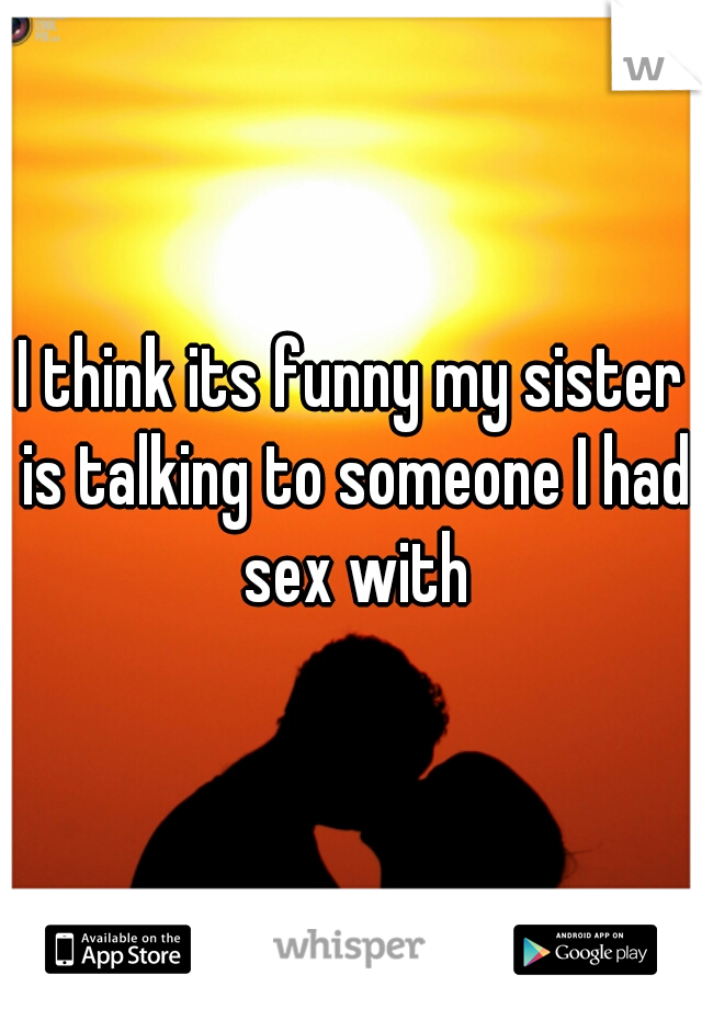 I think its funny my sister is talking to someone I had sex with