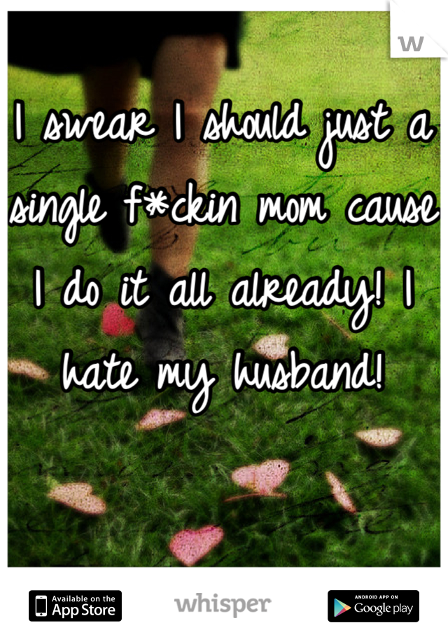I swear I should just a single f*ckin mom cause I do it all already! I hate my husband!