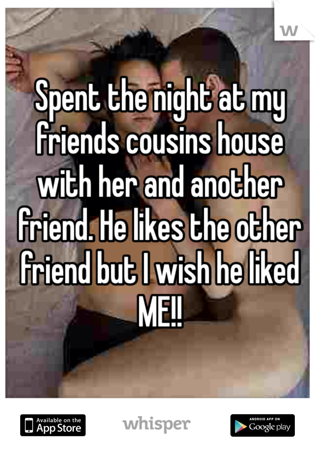 Spent the night at my friends cousins house with her and another friend. He likes the other friend but I wish he liked ME!! 