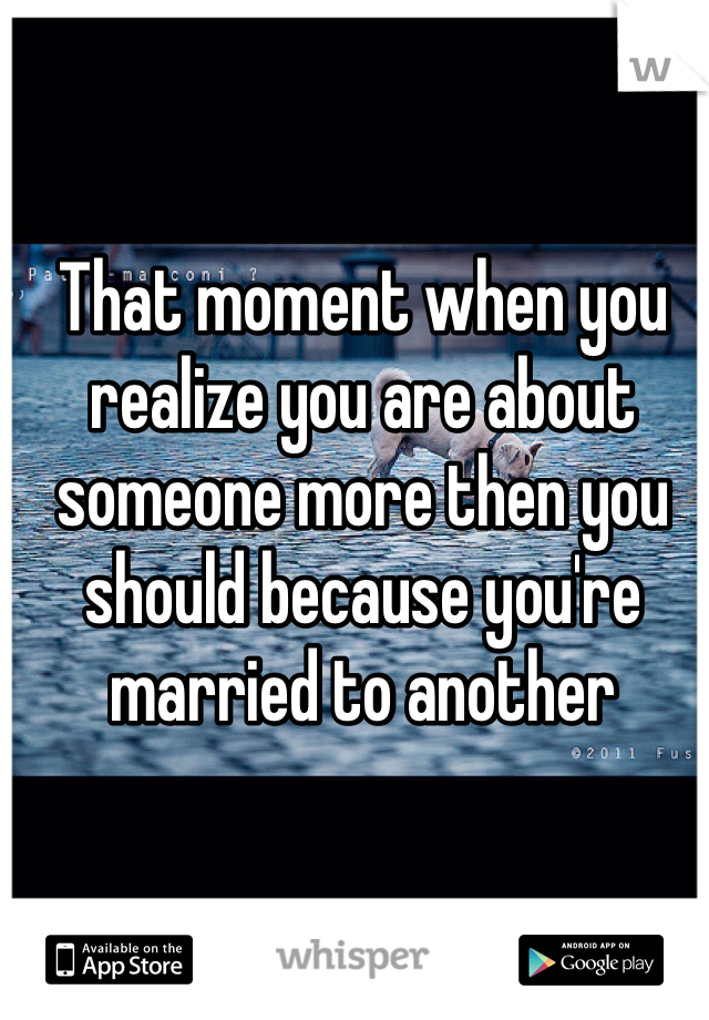 That moment when you realize you are about someone more then you should because you're married to another 