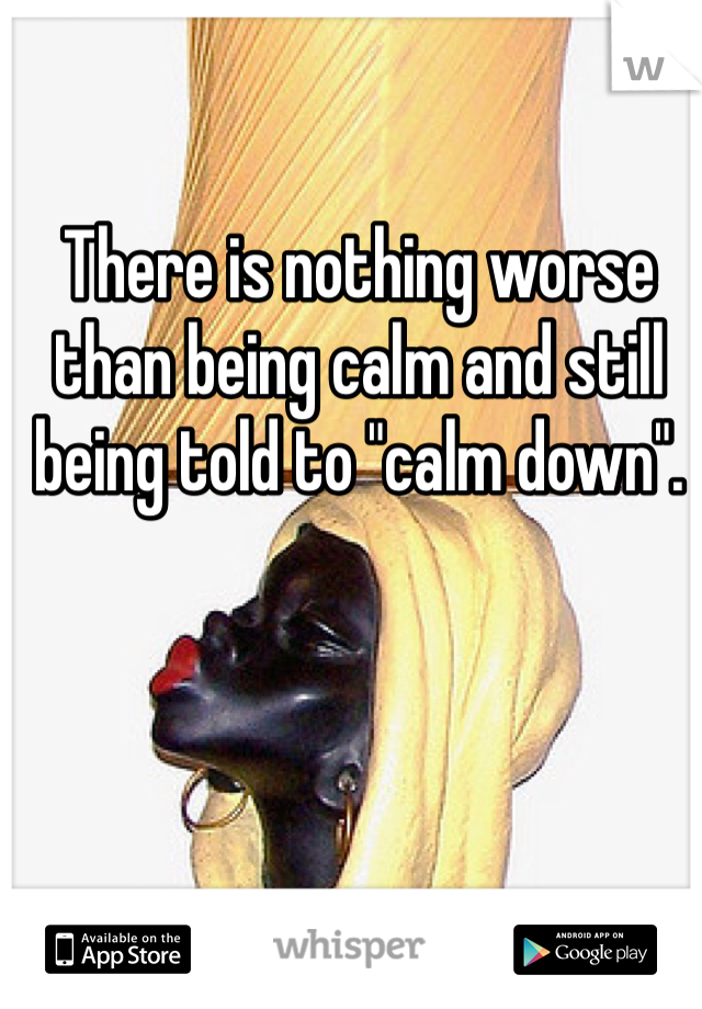 There is nothing worse than being calm and still being told to "calm down". 
