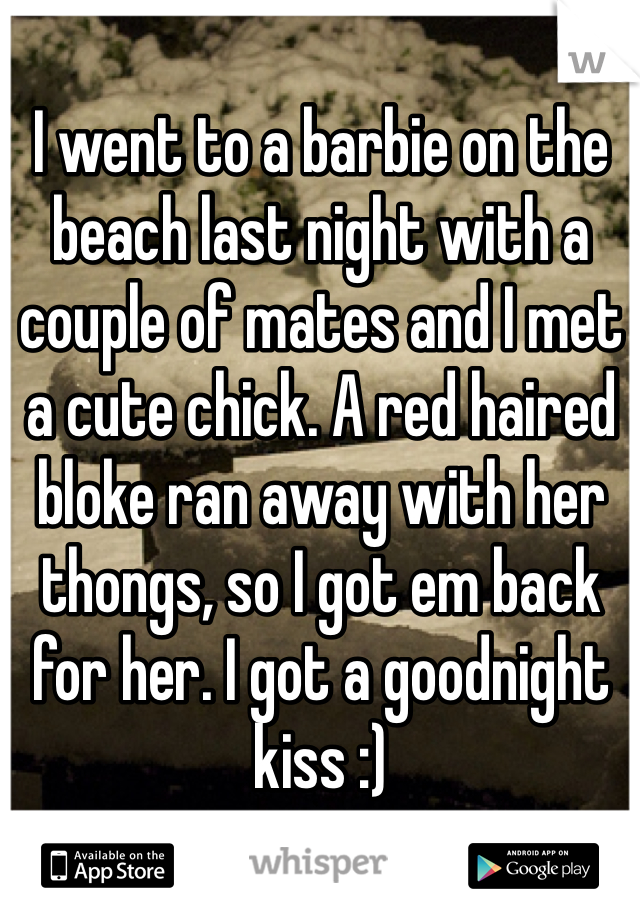 I went to a barbie on the beach last night with a couple of mates and I met a cute chick. A red haired bloke ran away with her thongs, so I got em back for her. I got a goodnight kiss :)