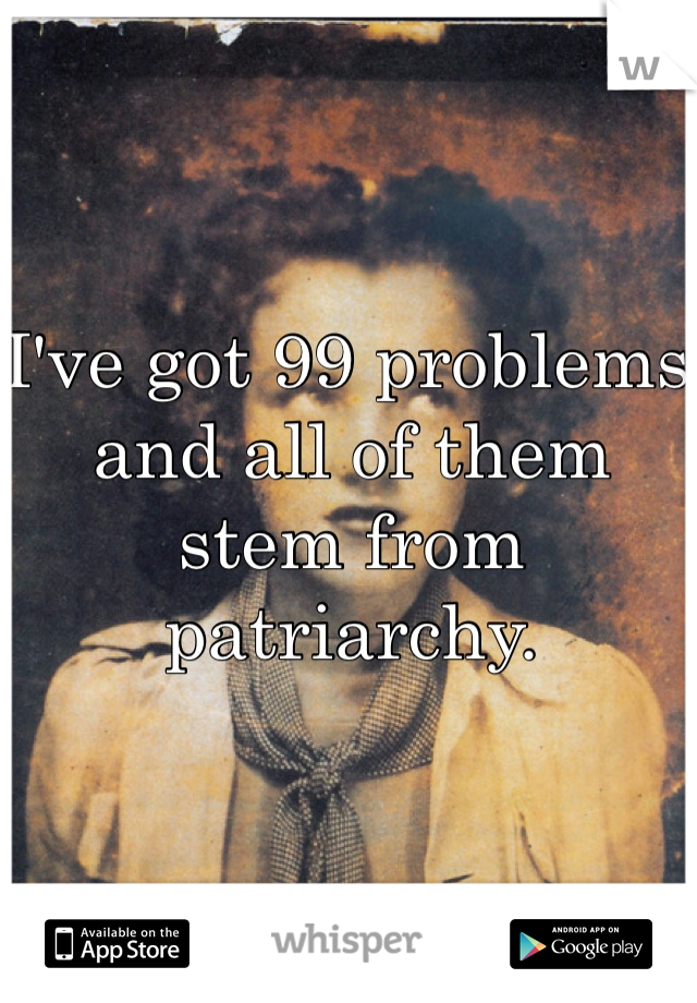 I've got 99 problems and all of them stem from patriarchy.