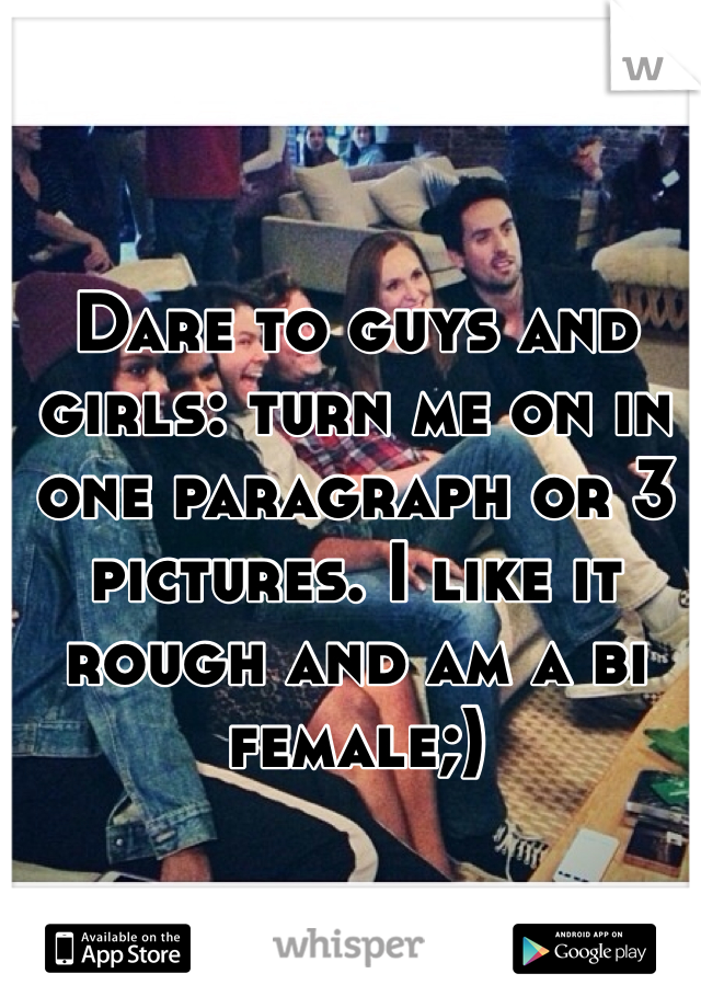 Dare to guys and girls: turn me on in one paragraph or 3 pictures. I like it rough and am a bi female;)