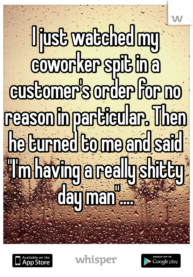 I just watched my coworker spit in a customer's order for no reason in particular. Then he turned to me and said "I'm having a really shitty day man"....