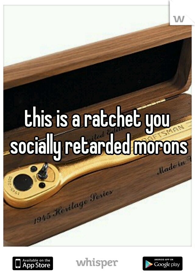 this is a ratchet you socially retarded morons