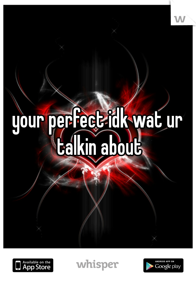 your perfect idk wat ur talkin about