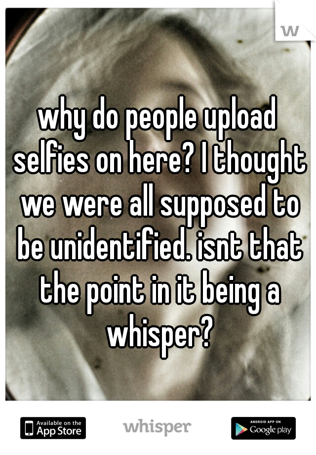 why do people upload selfies on here? I thought we were all supposed to be unidentified. isnt that the point in it being a whisper?
