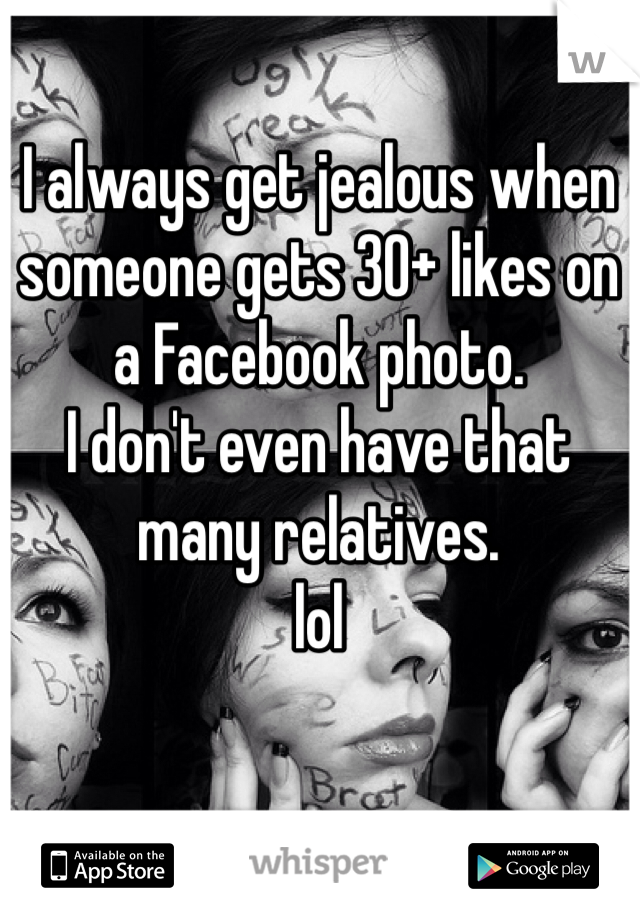 I always get jealous when someone gets 30+ likes on a Facebook photo.
I don't even have that many relatives.
lol