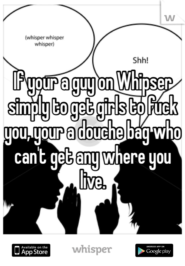If your a guy on Whipser simply to get girls to fuck you, your a douche bag who can't get any where you live. 