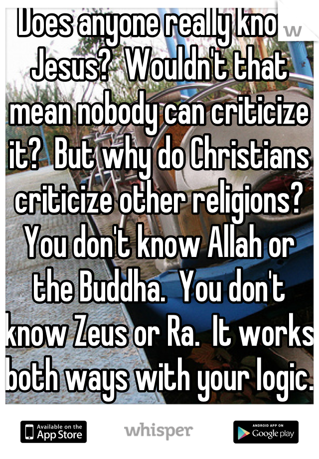 Does anyone really know Jesus?  Wouldn't that mean nobody can criticize it?  But why do Christians criticize other religions?  You don't know Allah or the Buddha.  You don't know Zeus or Ra.  It works both ways with your logic.