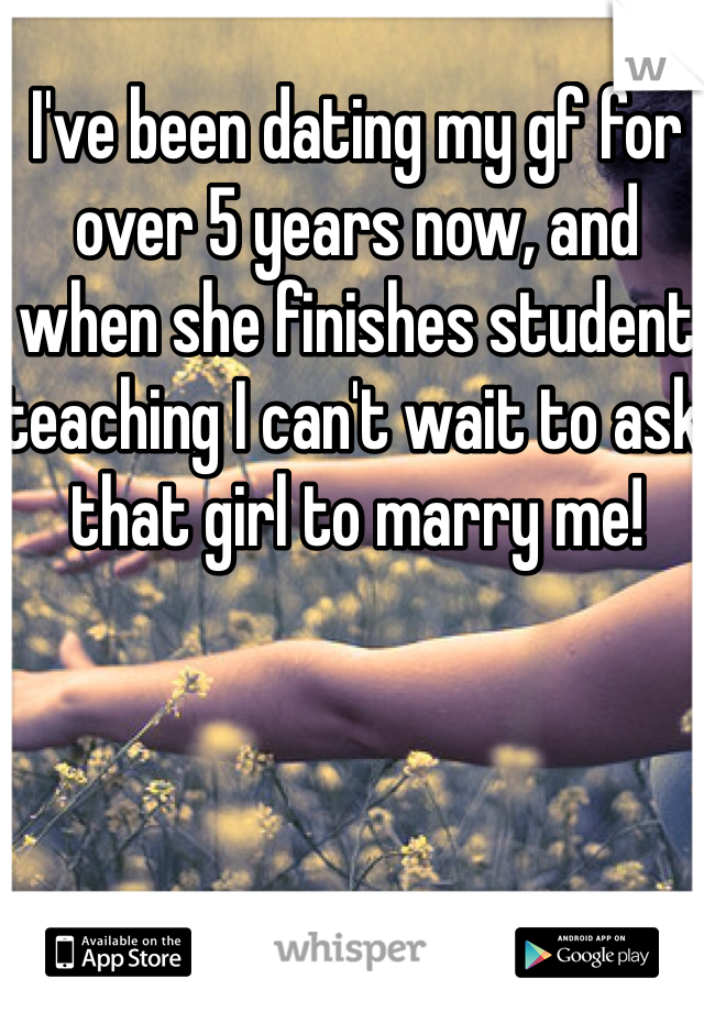 I've been dating my gf for over 5 years now, and when she finishes student teaching I can't wait to ask that girl to marry me! 