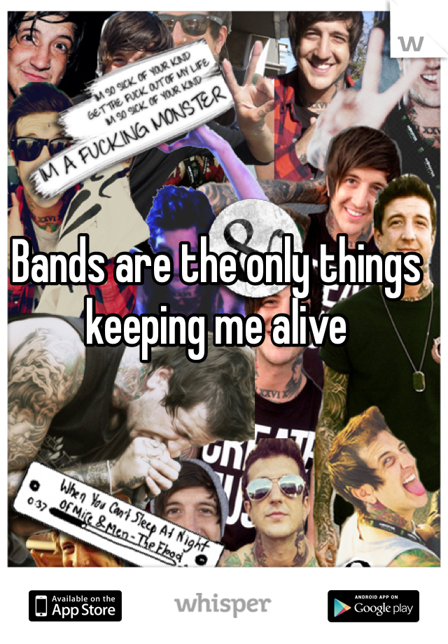 Bands are the only things keeping me alive