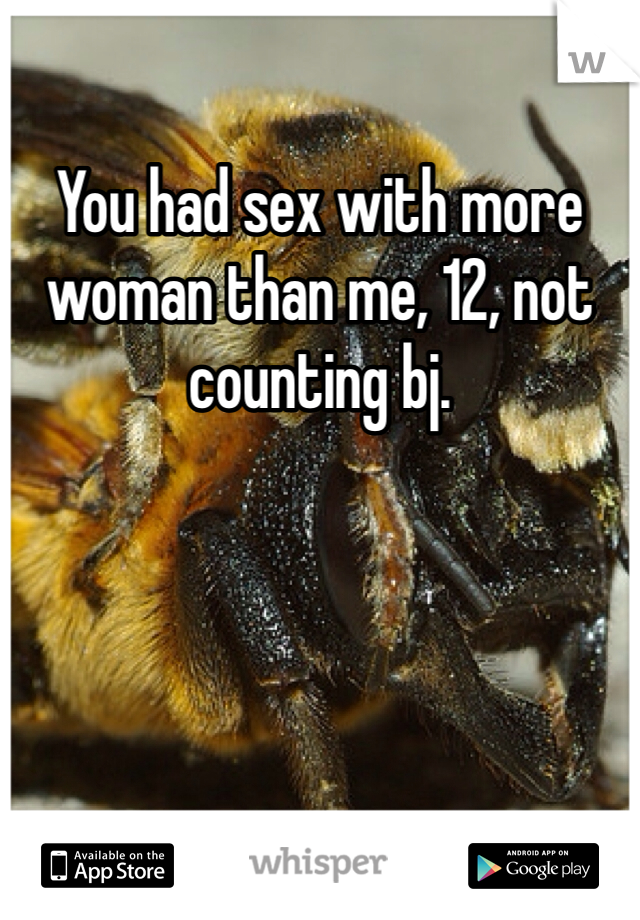 You had sex with more woman than me, 12, not counting bj. 