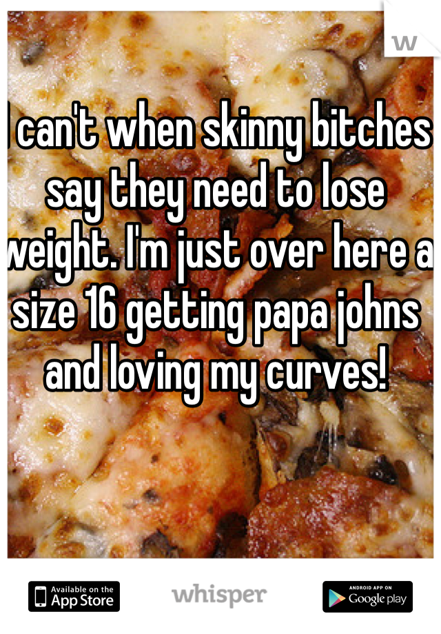 I can't when skinny bitches say they need to lose weight. I'm just over here a size 16 getting papa johns and loving my curves!