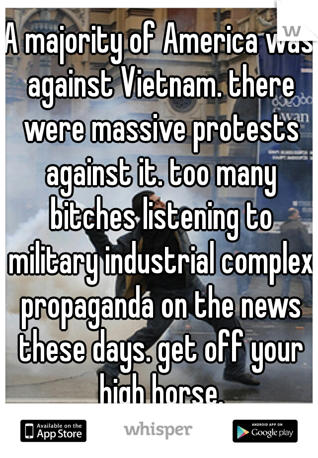 A majority of America was against Vietnam. there were massive protests against it. too many bitches listening to military industrial complex propaganda on the news these days. get off your high horse.