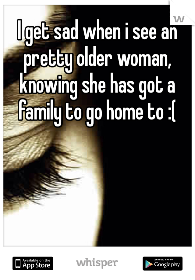 I get sad when i see an pretty older woman, knowing she has got a family to go home to :(