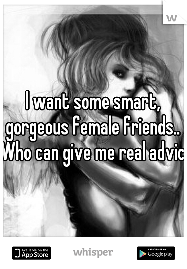 I want some smart, gorgeous female friends.. 
Who can give me real advice