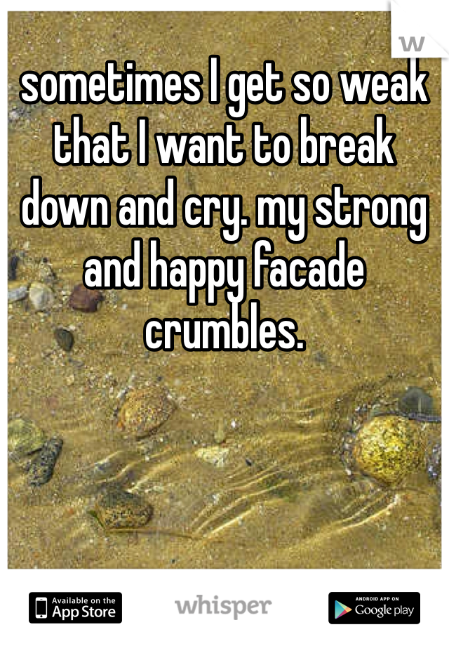 sometimes I get so weak that I want to break down and cry. my strong and happy facade crumbles.