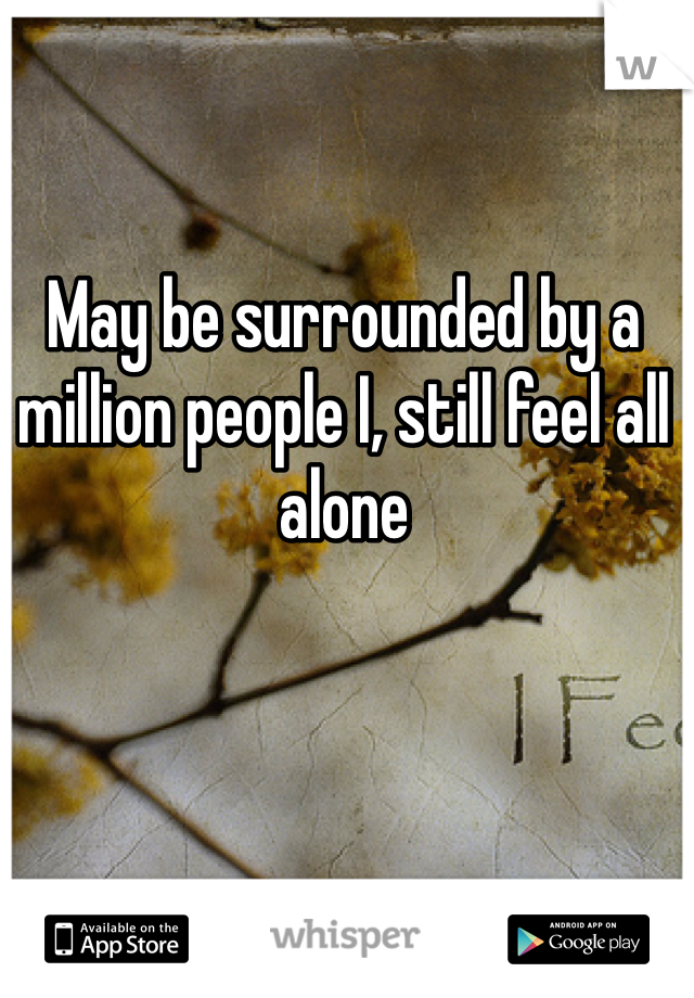 May be surrounded by a million people I, still feel all alone