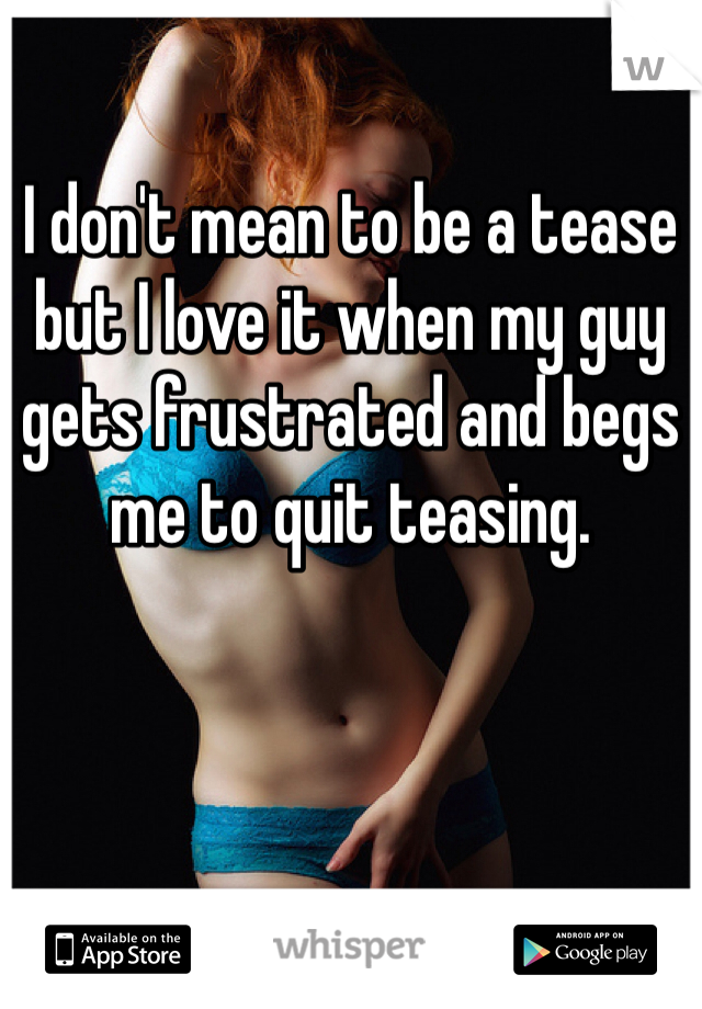 I don't mean to be a tease but I love it when my guy gets frustrated and begs me to quit teasing.