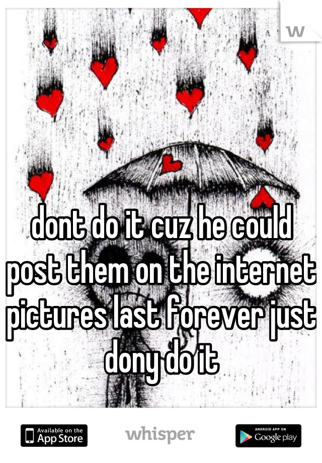 dont do it cuz he could post them on the internet pictures last forever just dony do it