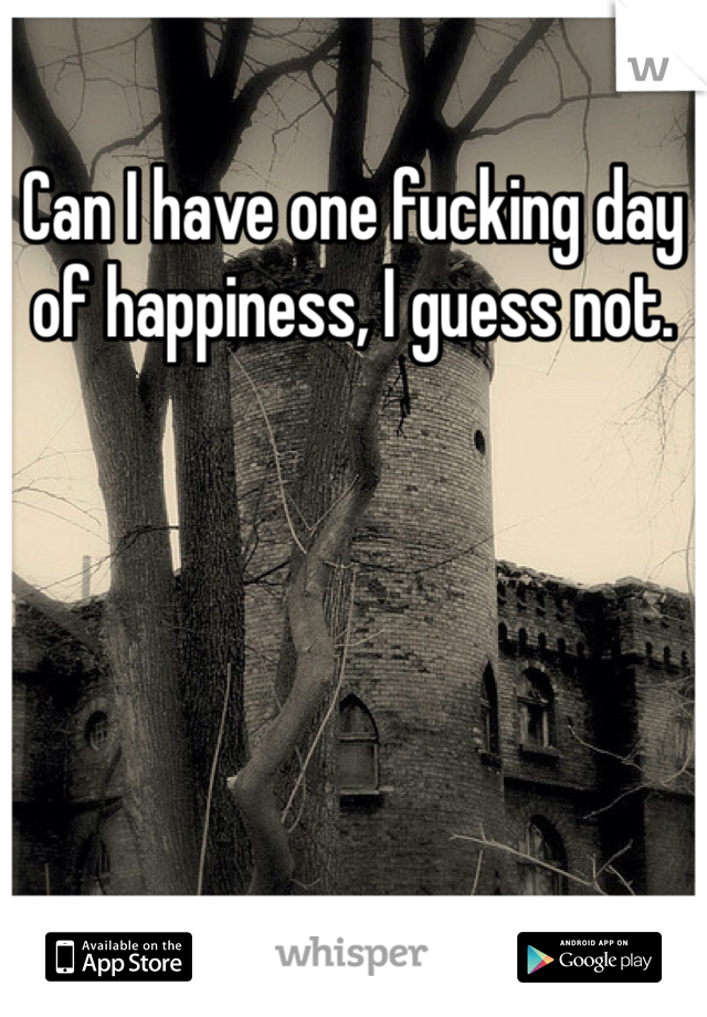 Can I have one fucking day of happiness, I guess not.