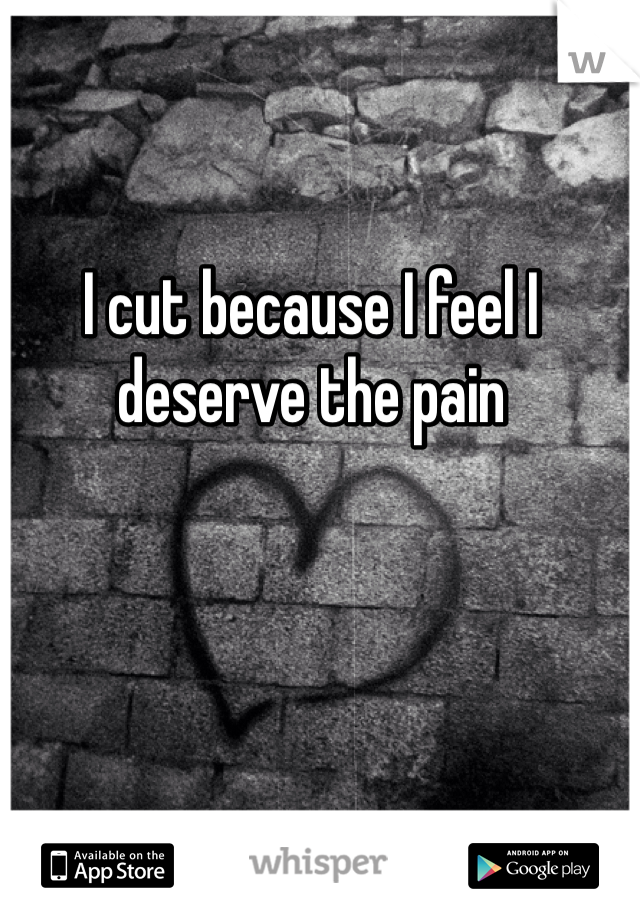 I cut because I feel I deserve the pain 