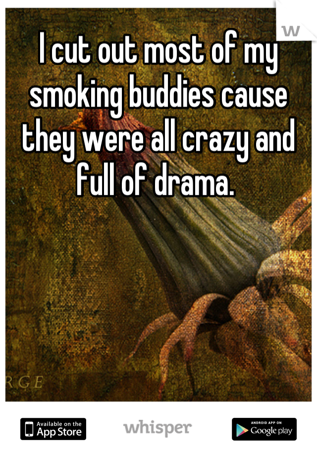 I cut out most of my smoking buddies cause they were all crazy and full of drama. 
