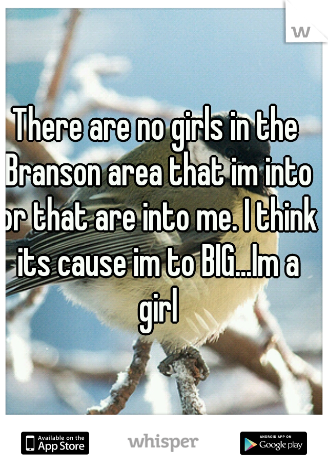 There are no girls in the Branson area that im into or that are into me. I think its cause im to BIG...Im a girl
