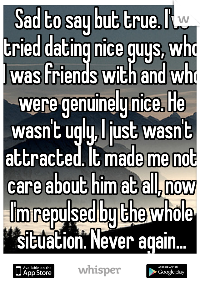 Sad to say but true. I've tried dating nice guys, who I was friends with and who were genuinely nice. He wasn't ugly, I just wasn't attracted. It made me not care about him at all, now I'm repulsed by the whole situation. Never again...