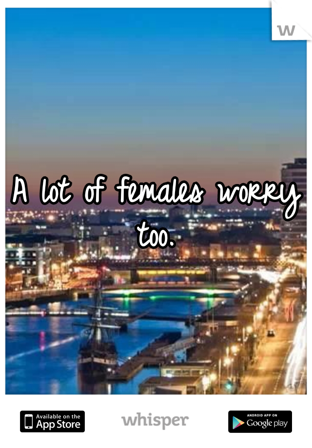 A lot of females worry too. 
