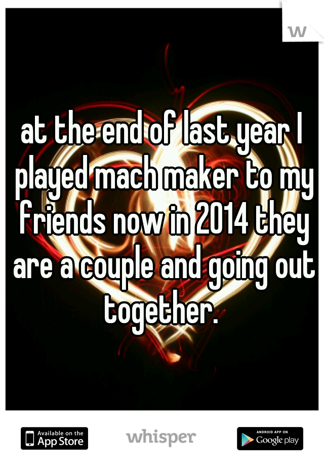 at the end of last year I played mach maker to my friends now in 2014 they are a couple and going out together. 