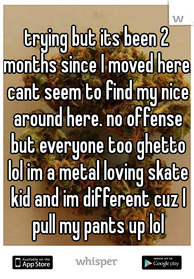 trying but its been 2 months since I moved here. cant seem to find my nice around here. no offense but everyone too ghetto lol im a metal loving skate kid and im different cuz I pull my pants up lol