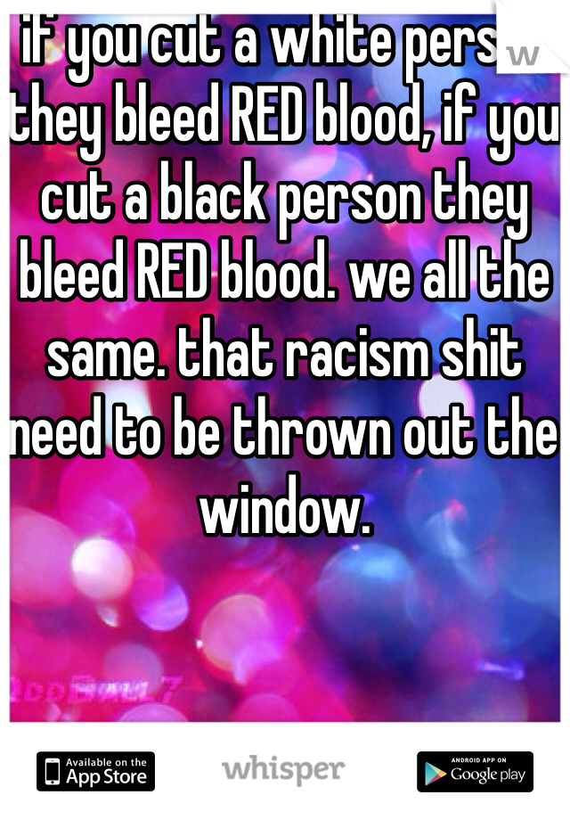 if you cut a white person they bleed RED blood, if you cut a black person they bleed RED blood. we all the same. that racism shit need to be thrown out the window.
