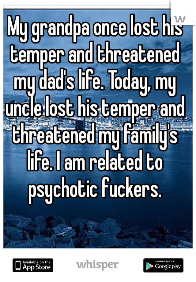 My grandpa once lost his temper and threatened my dad's life. Today, my uncle lost his temper and threatened my family's life. I am related to psychotic fuckers.