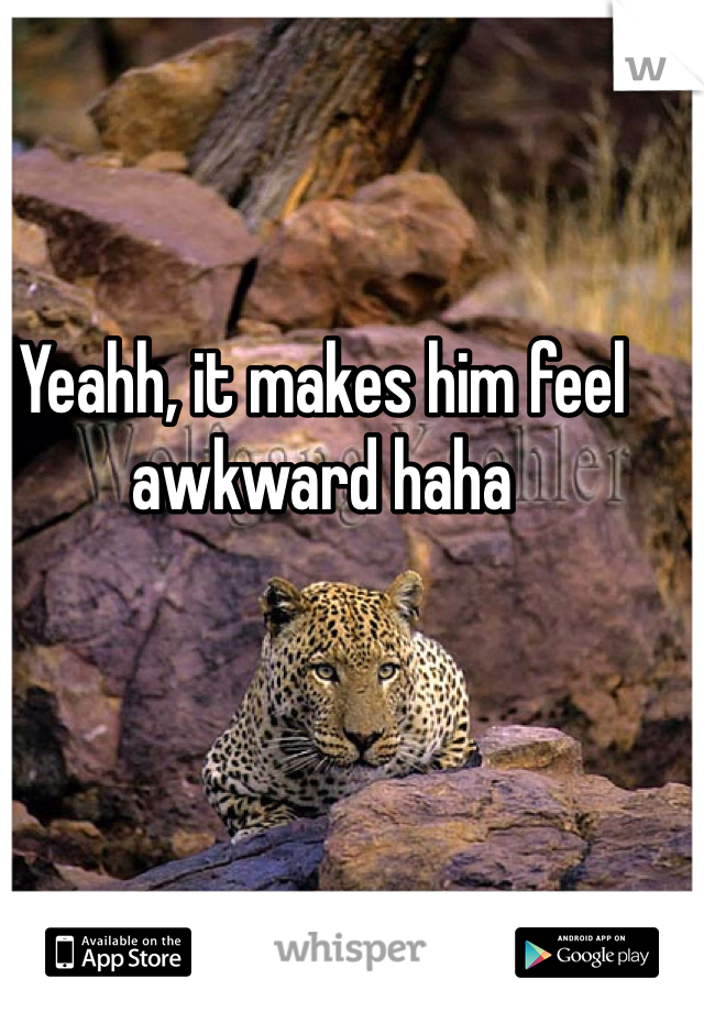 Yeahh, it makes him feel awkward haha