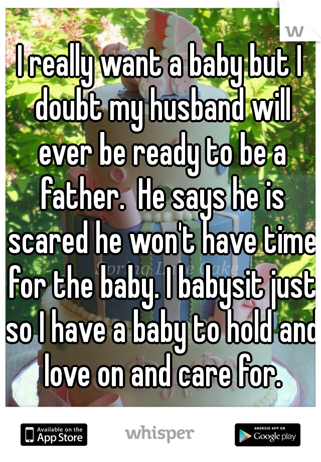 I really want a baby but I doubt my husband will ever be ready to be a father.  He says he is scared he won't have time for the baby. I babysit just so I have a baby to hold and love on and care for.