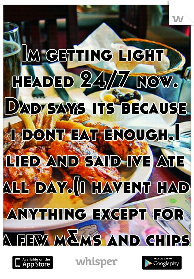 Im getting light headed 24/7 now. Dad says its because i dont eat enough.I lied and said ive ate all day.(i havent had anything except for a few m&ms and chips