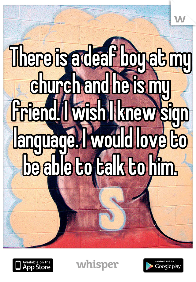 There is a deaf boy at my church and he is my friend. I wish I knew sign language. I would love to be able to talk to him.