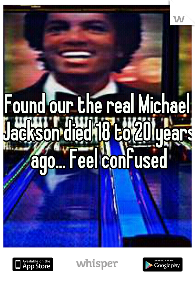 Found our the real Michael Jackson died 18 to 20 years ago... Feel confused