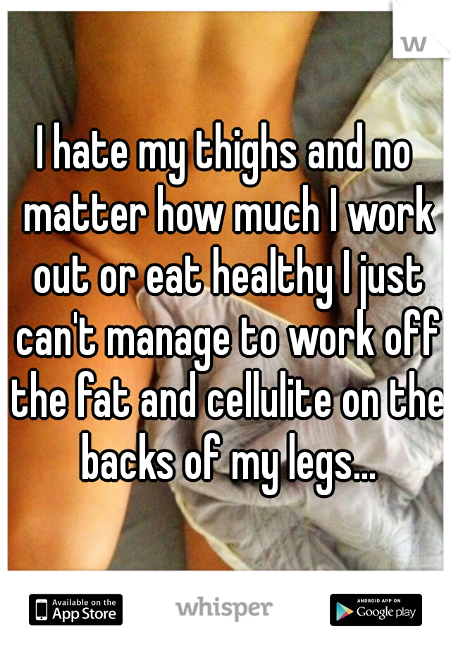 I hate my thighs and no matter how much I work out or eat healthy I just can't manage to work off the fat and cellulite on the backs of my legs...