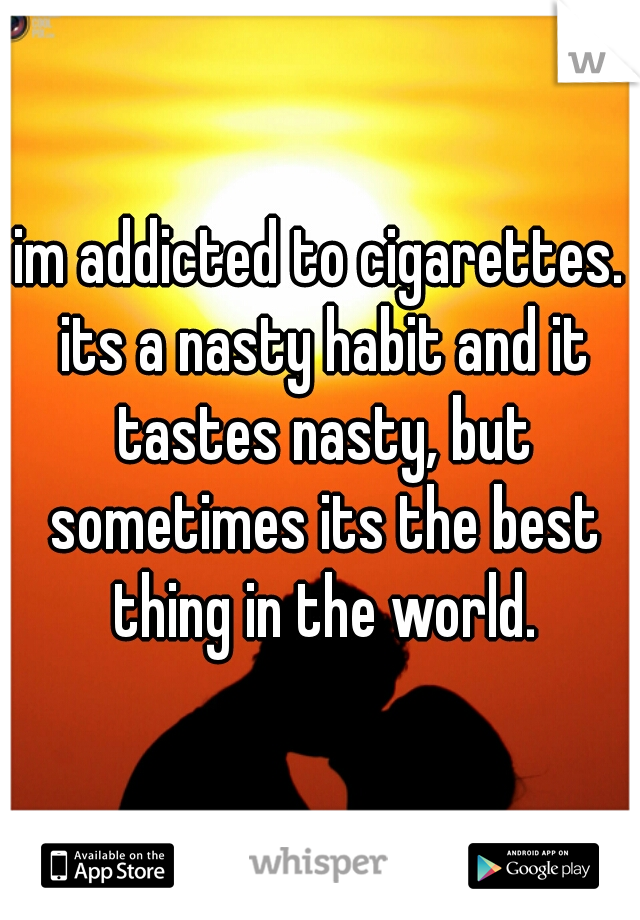 im addicted to cigarettes. its a nasty habit and it tastes nasty, but sometimes its the best thing in the world.