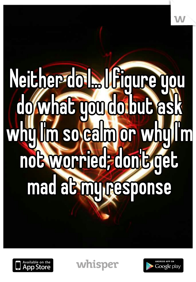 Neither do I... I figure you do what you do but ask why I'm so calm or why I'm not worried; don't get mad at my response