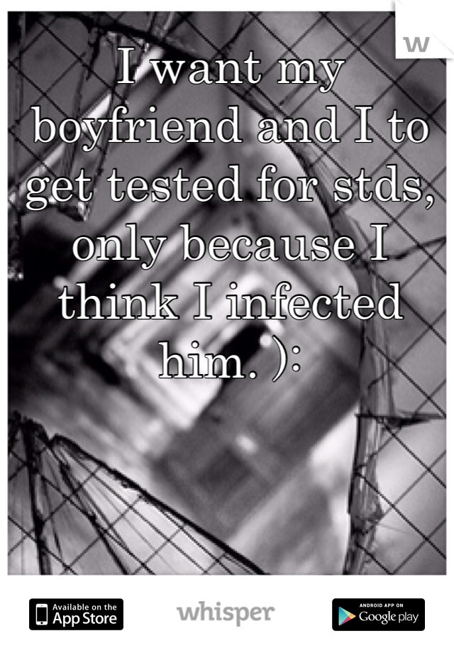 I want my boyfriend and I to get tested for stds, only because I think I infected him. ):